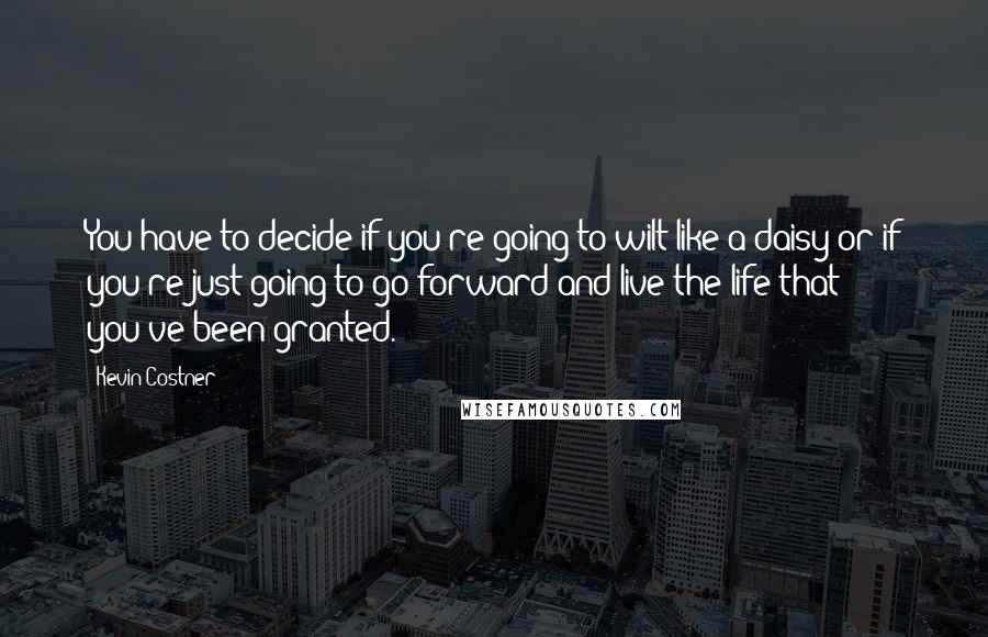 Kevin Costner Quotes: You have to decide if you're going to wilt like a daisy or if you're just going to go forward and live the life that you've been granted.