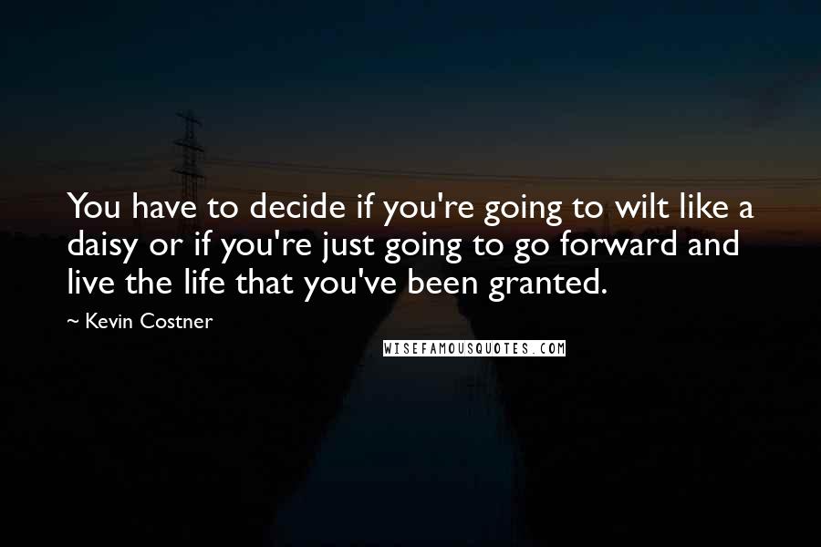 Kevin Costner Quotes: You have to decide if you're going to wilt like a daisy or if you're just going to go forward and live the life that you've been granted.