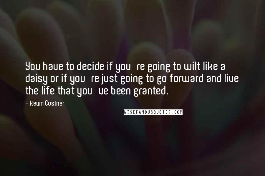 Kevin Costner Quotes: You have to decide if you're going to wilt like a daisy or if you're just going to go forward and live the life that you've been granted.