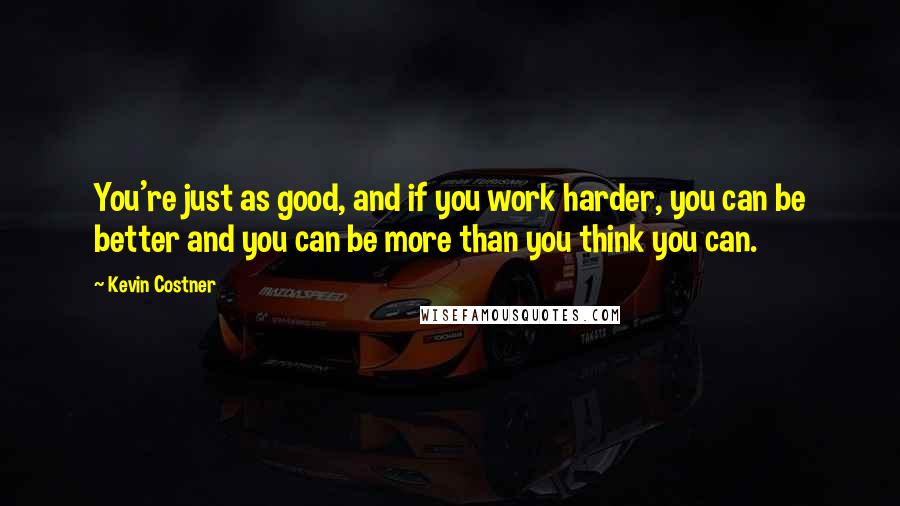 Kevin Costner Quotes: You're just as good, and if you work harder, you can be better and you can be more than you think you can.