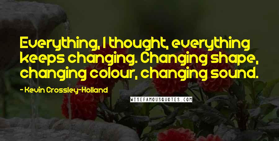 Kevin Crossley-Holland Quotes: Everything, I thought, everything keeps changing. Changing shape, changing colour, changing sound.