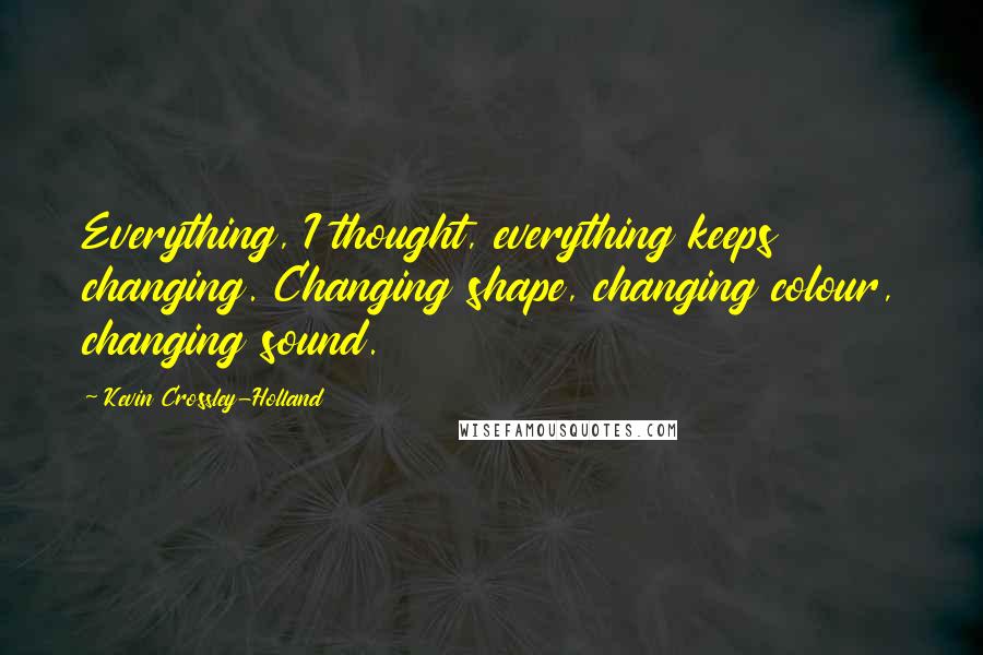 Kevin Crossley-Holland Quotes: Everything, I thought, everything keeps changing. Changing shape, changing colour, changing sound.