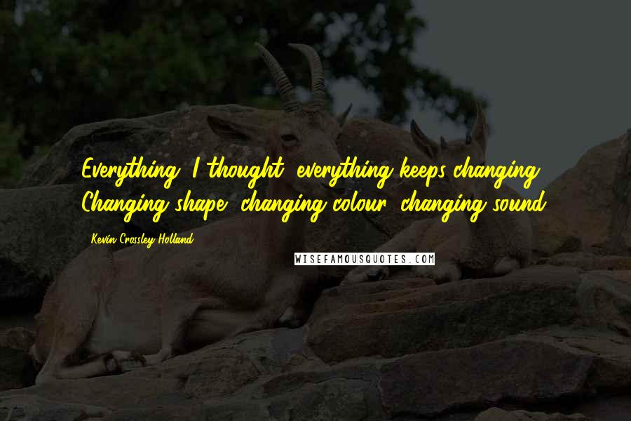 Kevin Crossley-Holland Quotes: Everything, I thought, everything keeps changing. Changing shape, changing colour, changing sound.