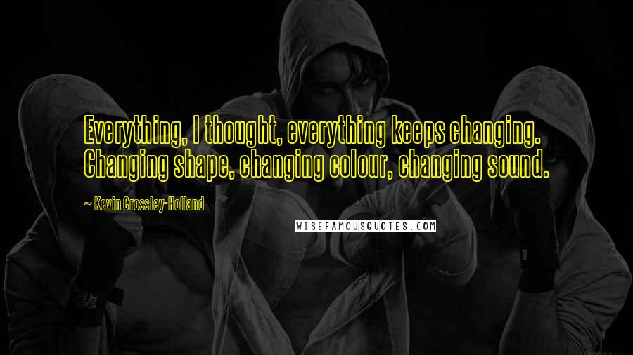 Kevin Crossley-Holland Quotes: Everything, I thought, everything keeps changing. Changing shape, changing colour, changing sound.