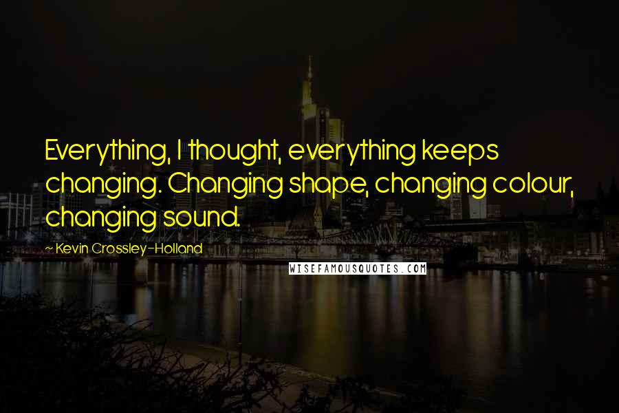 Kevin Crossley-Holland Quotes: Everything, I thought, everything keeps changing. Changing shape, changing colour, changing sound.