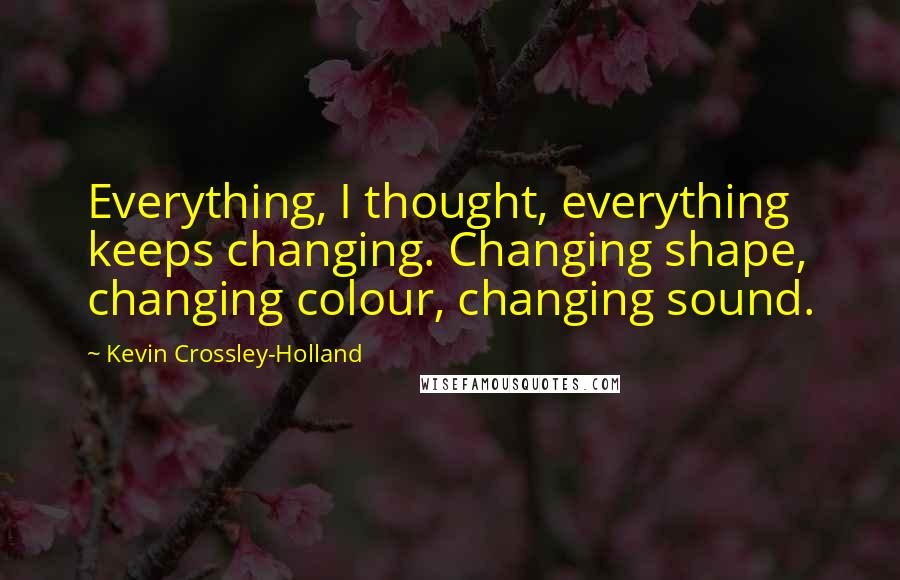 Kevin Crossley-Holland Quotes: Everything, I thought, everything keeps changing. Changing shape, changing colour, changing sound.