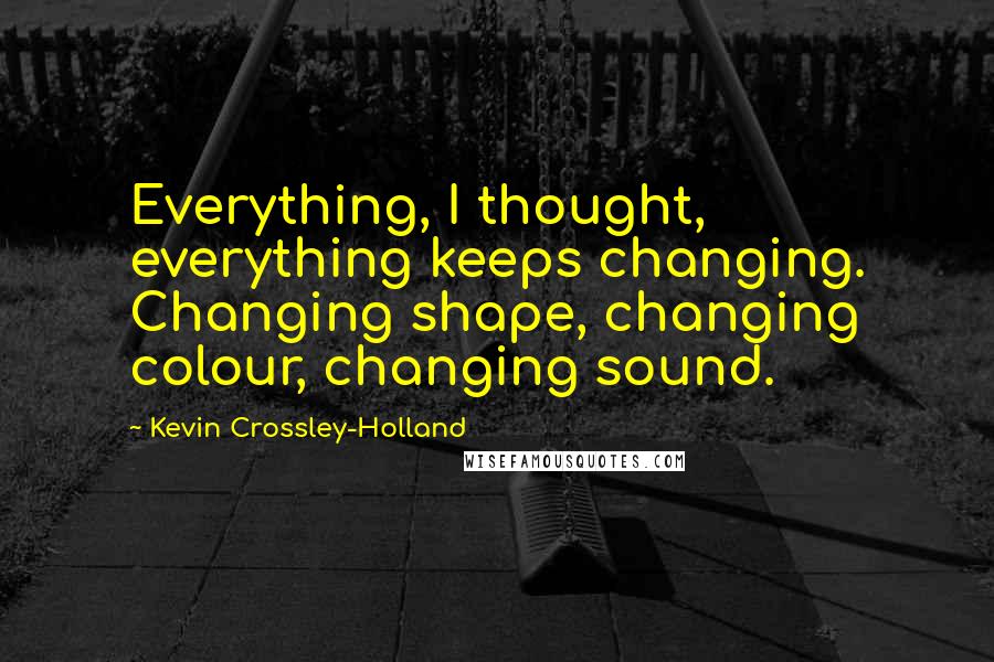 Kevin Crossley-Holland Quotes: Everything, I thought, everything keeps changing. Changing shape, changing colour, changing sound.
