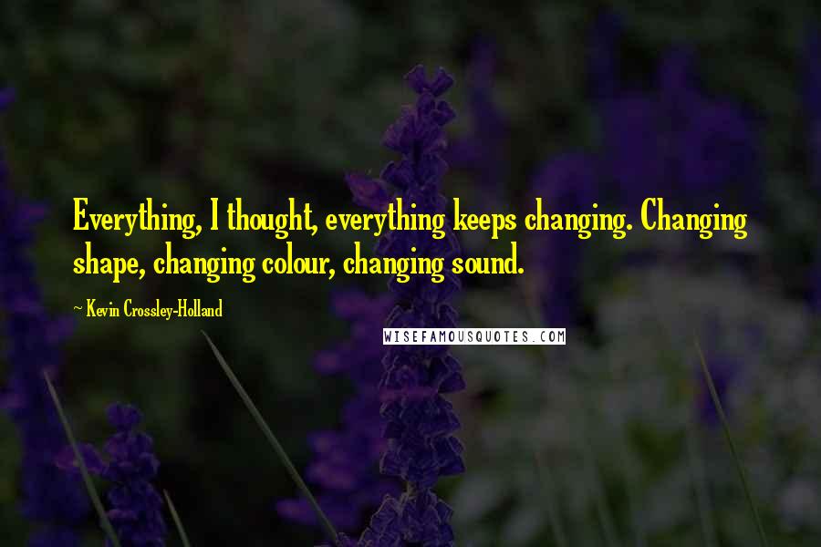 Kevin Crossley-Holland Quotes: Everything, I thought, everything keeps changing. Changing shape, changing colour, changing sound.