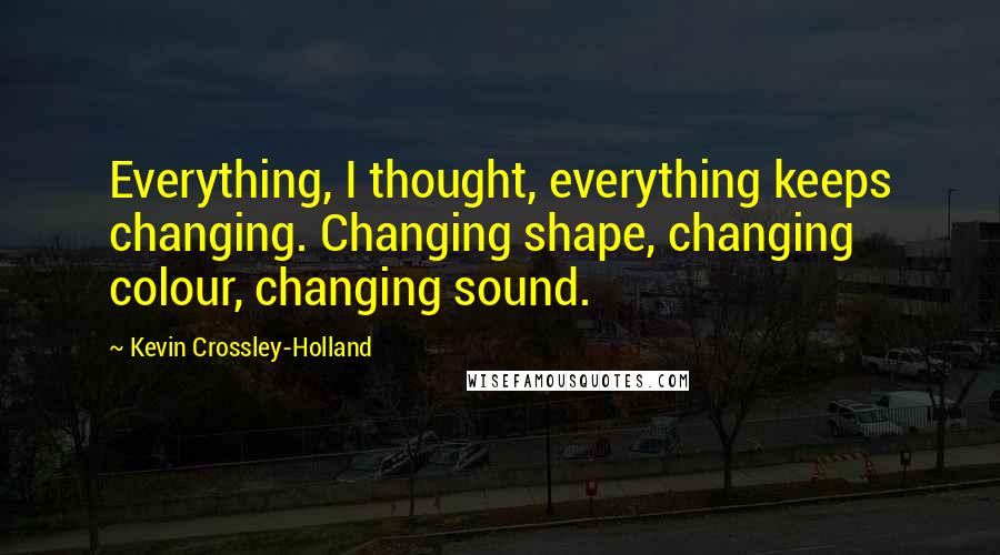 Kevin Crossley-Holland Quotes: Everything, I thought, everything keeps changing. Changing shape, changing colour, changing sound.