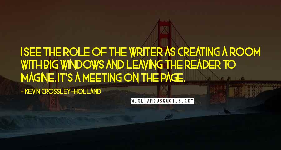 Kevin Crossley-Holland Quotes: I see the role of the writer as creating a room with big windows and leaving the reader to imagine. It's a meeting on the page.