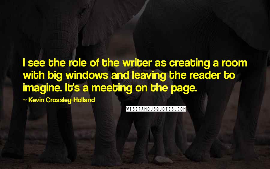 Kevin Crossley-Holland Quotes: I see the role of the writer as creating a room with big windows and leaving the reader to imagine. It's a meeting on the page.