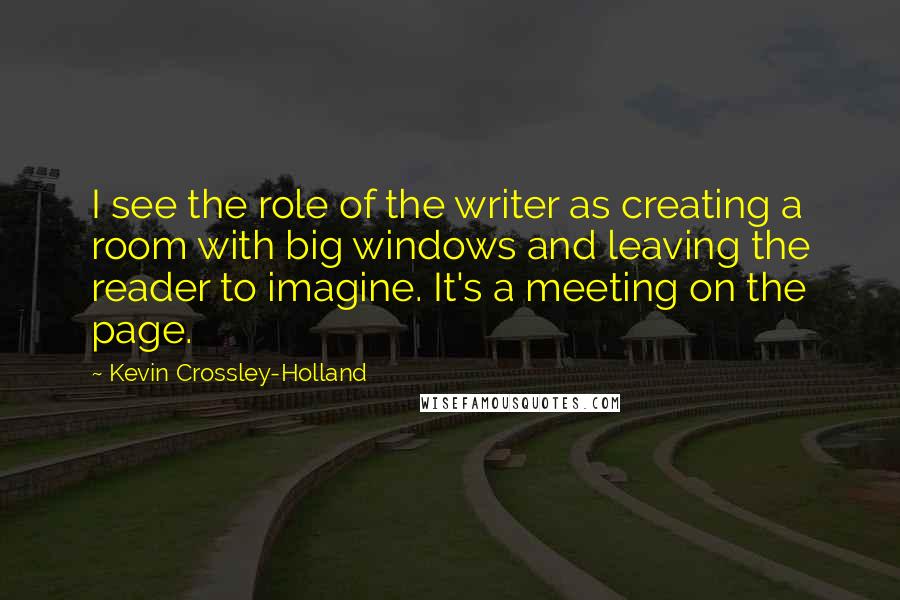 Kevin Crossley-Holland Quotes: I see the role of the writer as creating a room with big windows and leaving the reader to imagine. It's a meeting on the page.