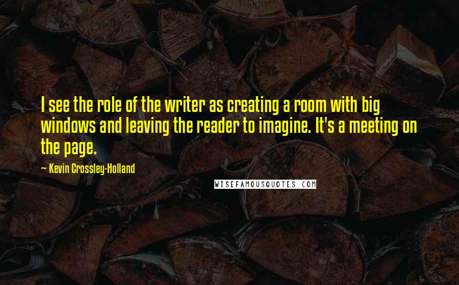 Kevin Crossley-Holland Quotes: I see the role of the writer as creating a room with big windows and leaving the reader to imagine. It's a meeting on the page.