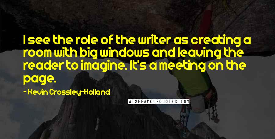 Kevin Crossley-Holland Quotes: I see the role of the writer as creating a room with big windows and leaving the reader to imagine. It's a meeting on the page.