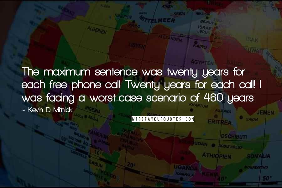 Kevin D. Mitnick Quotes: The maximum sentence was twenty years for each free phone call. Twenty years for each call! I was facing a worst-case scenario of 460 years.