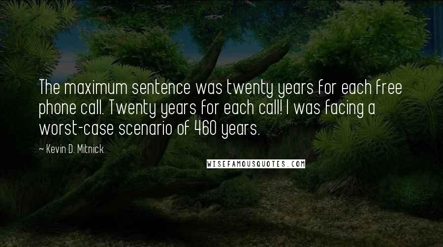 Kevin D. Mitnick Quotes: The maximum sentence was twenty years for each free phone call. Twenty years for each call! I was facing a worst-case scenario of 460 years.