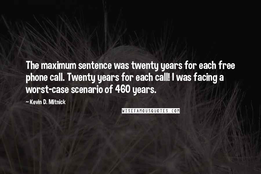 Kevin D. Mitnick Quotes: The maximum sentence was twenty years for each free phone call. Twenty years for each call! I was facing a worst-case scenario of 460 years.