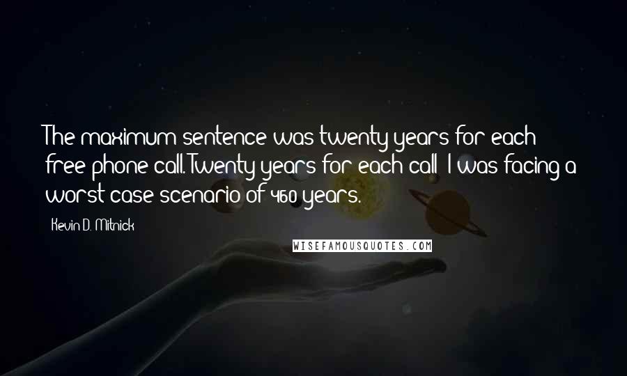 Kevin D. Mitnick Quotes: The maximum sentence was twenty years for each free phone call. Twenty years for each call! I was facing a worst-case scenario of 460 years.