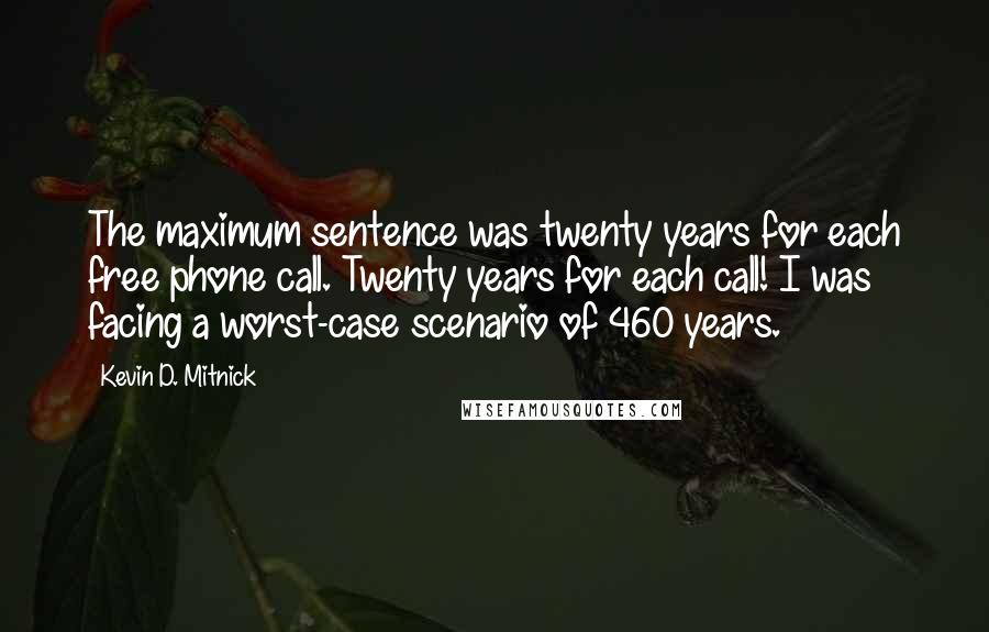 Kevin D. Mitnick Quotes: The maximum sentence was twenty years for each free phone call. Twenty years for each call! I was facing a worst-case scenario of 460 years.