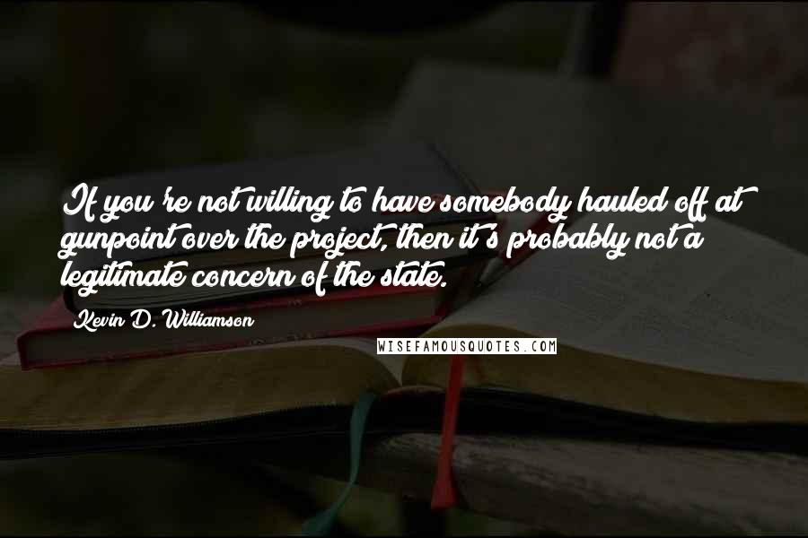 Kevin D. Williamson Quotes: If you're not willing to have somebody hauled off at gunpoint over the project, then it's probably not a legitimate concern of the state.