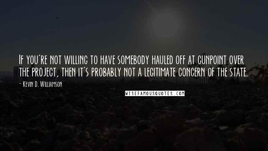 Kevin D. Williamson Quotes: If you're not willing to have somebody hauled off at gunpoint over the project, then it's probably not a legitimate concern of the state.