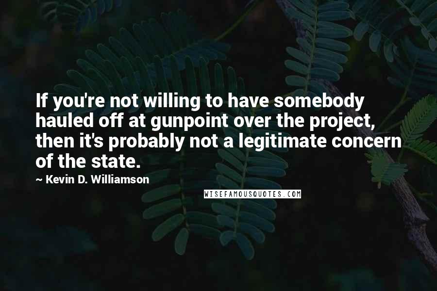 Kevin D. Williamson Quotes: If you're not willing to have somebody hauled off at gunpoint over the project, then it's probably not a legitimate concern of the state.