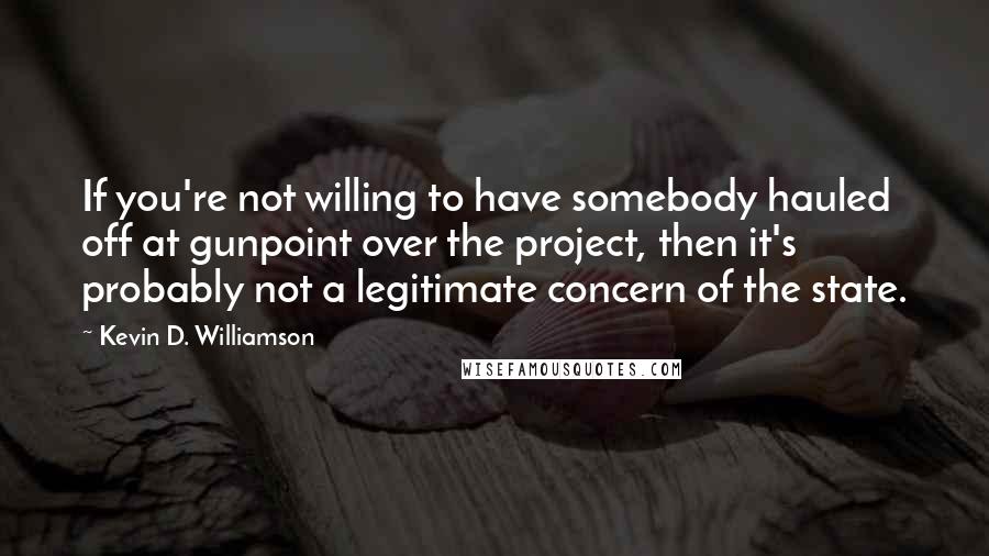 Kevin D. Williamson Quotes: If you're not willing to have somebody hauled off at gunpoint over the project, then it's probably not a legitimate concern of the state.