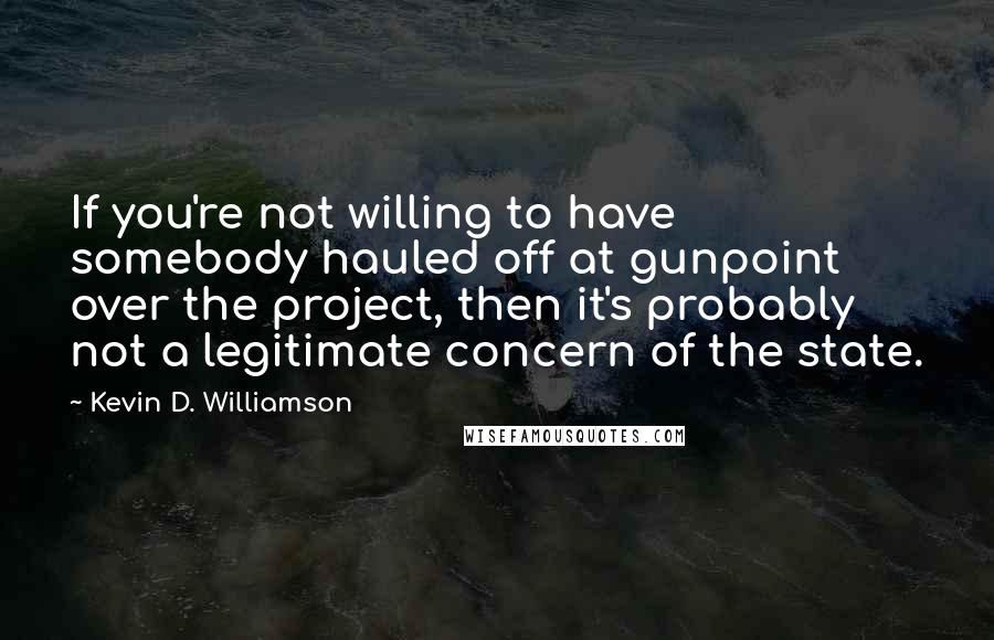 Kevin D. Williamson Quotes: If you're not willing to have somebody hauled off at gunpoint over the project, then it's probably not a legitimate concern of the state.