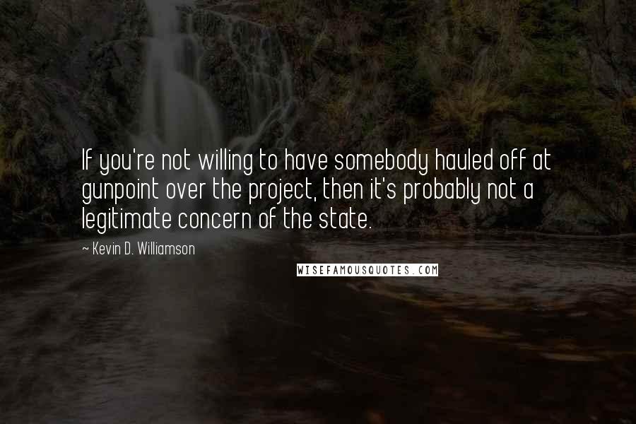 Kevin D. Williamson Quotes: If you're not willing to have somebody hauled off at gunpoint over the project, then it's probably not a legitimate concern of the state.