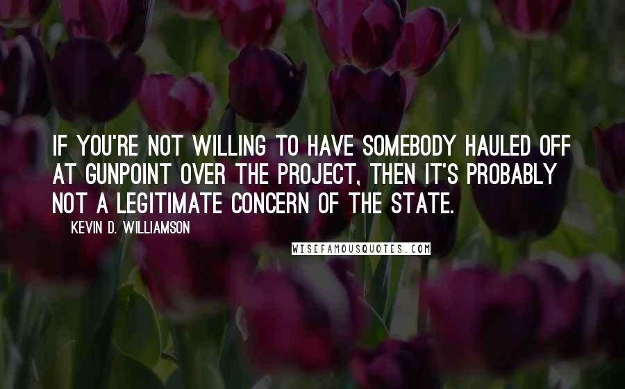 Kevin D. Williamson Quotes: If you're not willing to have somebody hauled off at gunpoint over the project, then it's probably not a legitimate concern of the state.