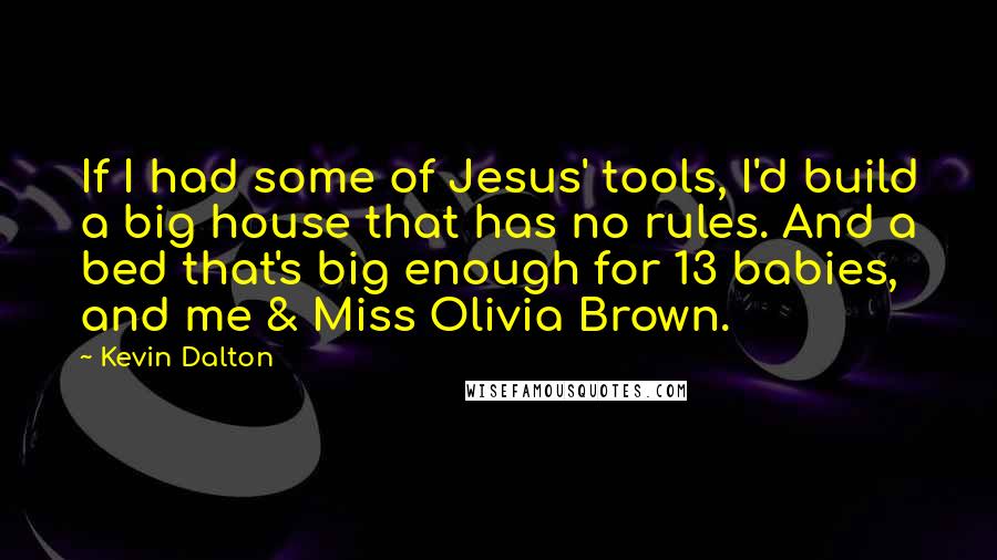 Kevin Dalton Quotes: If I had some of Jesus' tools, I'd build a big house that has no rules. And a bed that's big enough for 13 babies, and me & Miss Olivia Brown.