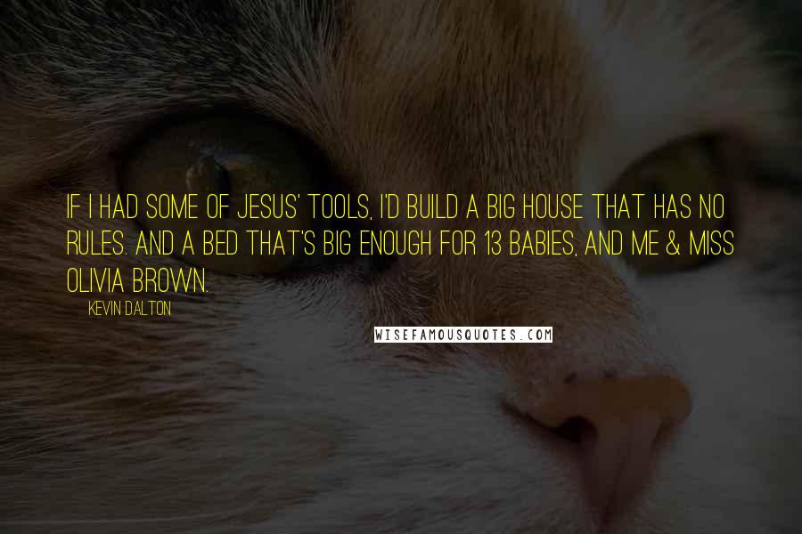 Kevin Dalton Quotes: If I had some of Jesus' tools, I'd build a big house that has no rules. And a bed that's big enough for 13 babies, and me & Miss Olivia Brown.