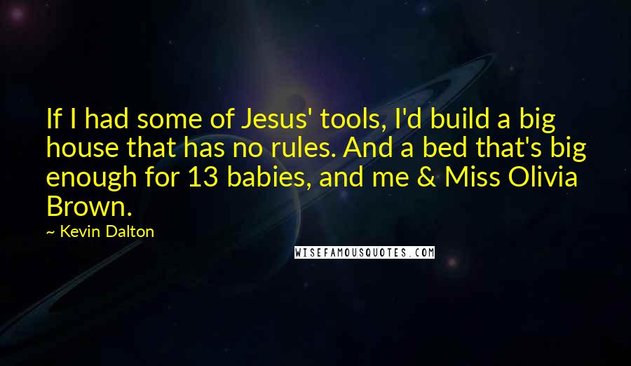 Kevin Dalton Quotes: If I had some of Jesus' tools, I'd build a big house that has no rules. And a bed that's big enough for 13 babies, and me & Miss Olivia Brown.