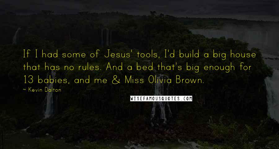 Kevin Dalton Quotes: If I had some of Jesus' tools, I'd build a big house that has no rules. And a bed that's big enough for 13 babies, and me & Miss Olivia Brown.