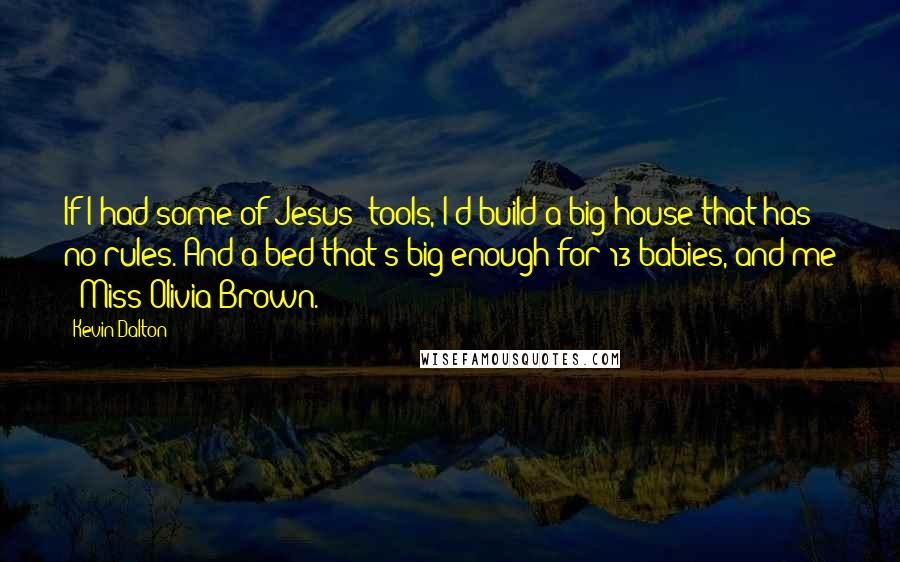 Kevin Dalton Quotes: If I had some of Jesus' tools, I'd build a big house that has no rules. And a bed that's big enough for 13 babies, and me & Miss Olivia Brown.