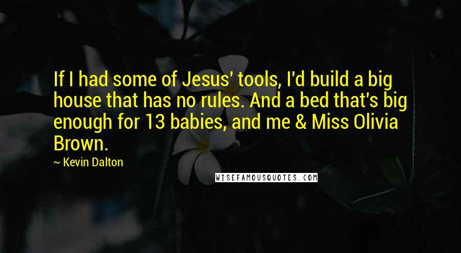 Kevin Dalton Quotes: If I had some of Jesus' tools, I'd build a big house that has no rules. And a bed that's big enough for 13 babies, and me & Miss Olivia Brown.