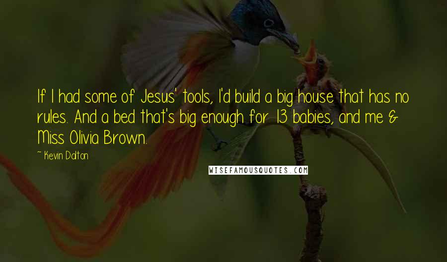 Kevin Dalton Quotes: If I had some of Jesus' tools, I'd build a big house that has no rules. And a bed that's big enough for 13 babies, and me & Miss Olivia Brown.