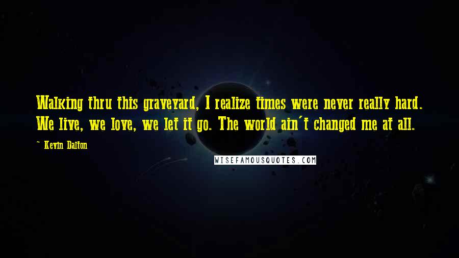 Kevin Dalton Quotes: Walking thru this graveyard, I realize times were never really hard. We live, we love, we let it go. The world ain't changed me at all.