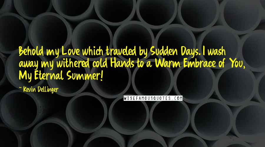 Kevin Dellinger Quotes: Behold my Love which traveled by Sudden Days. I wash away my withered cold Hands to a Warm Embrace of You, My Eternal Summer!