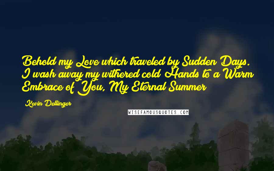 Kevin Dellinger Quotes: Behold my Love which traveled by Sudden Days. I wash away my withered cold Hands to a Warm Embrace of You, My Eternal Summer!