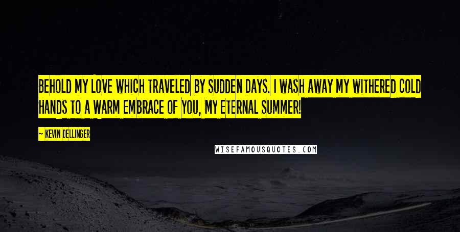 Kevin Dellinger Quotes: Behold my Love which traveled by Sudden Days. I wash away my withered cold Hands to a Warm Embrace of You, My Eternal Summer!