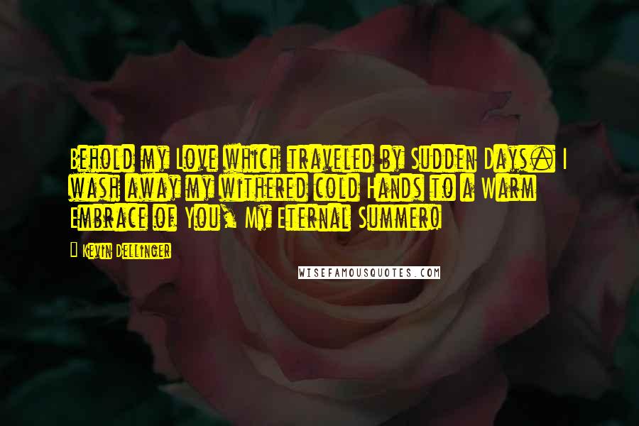 Kevin Dellinger Quotes: Behold my Love which traveled by Sudden Days. I wash away my withered cold Hands to a Warm Embrace of You, My Eternal Summer!