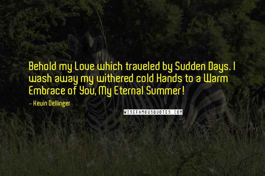 Kevin Dellinger Quotes: Behold my Love which traveled by Sudden Days. I wash away my withered cold Hands to a Warm Embrace of You, My Eternal Summer!