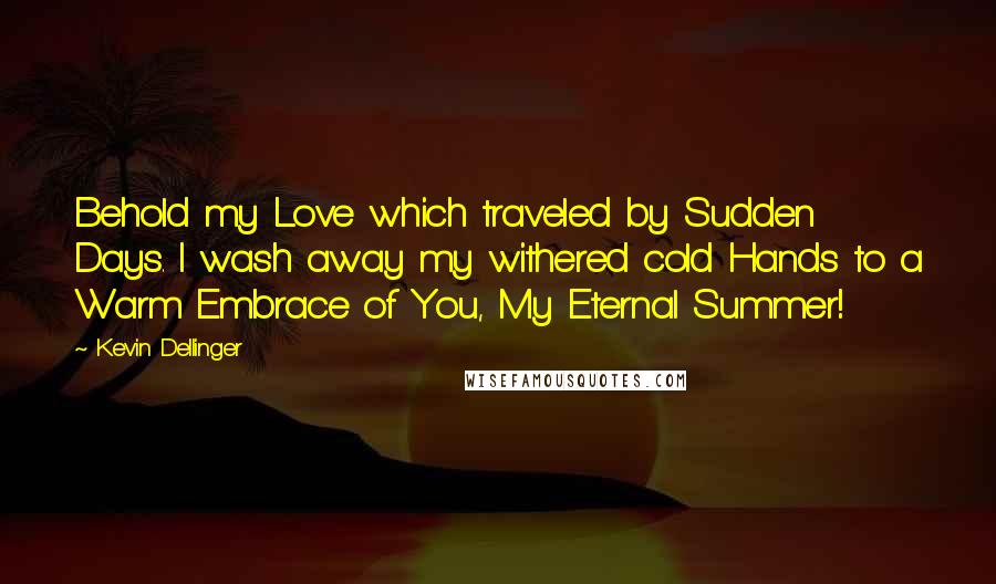 Kevin Dellinger Quotes: Behold my Love which traveled by Sudden Days. I wash away my withered cold Hands to a Warm Embrace of You, My Eternal Summer!