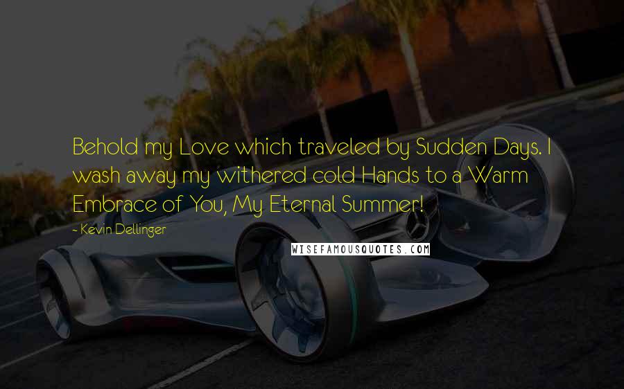 Kevin Dellinger Quotes: Behold my Love which traveled by Sudden Days. I wash away my withered cold Hands to a Warm Embrace of You, My Eternal Summer!