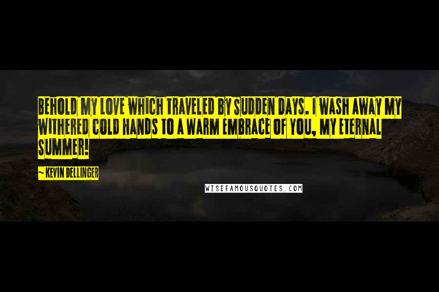 Kevin Dellinger Quotes: Behold my Love which traveled by Sudden Days. I wash away my withered cold Hands to a Warm Embrace of You, My Eternal Summer!