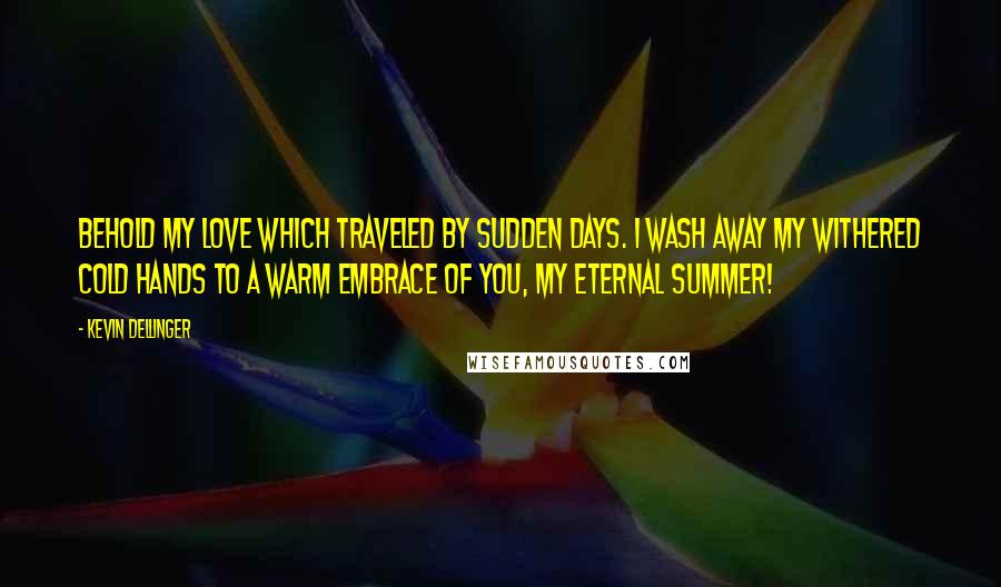 Kevin Dellinger Quotes: Behold my Love which traveled by Sudden Days. I wash away my withered cold Hands to a Warm Embrace of You, My Eternal Summer!