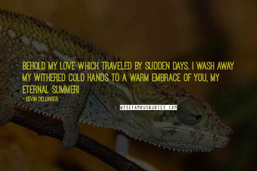 Kevin Dellinger Quotes: Behold my Love which traveled by Sudden Days. I wash away my withered cold Hands to a Warm Embrace of You, My Eternal Summer!