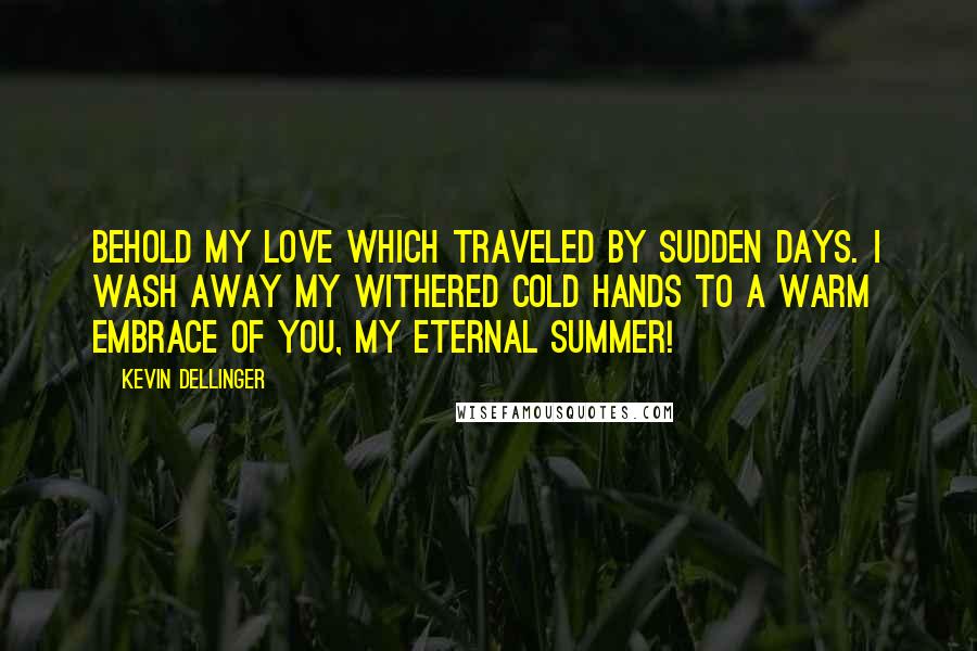 Kevin Dellinger Quotes: Behold my Love which traveled by Sudden Days. I wash away my withered cold Hands to a Warm Embrace of You, My Eternal Summer!