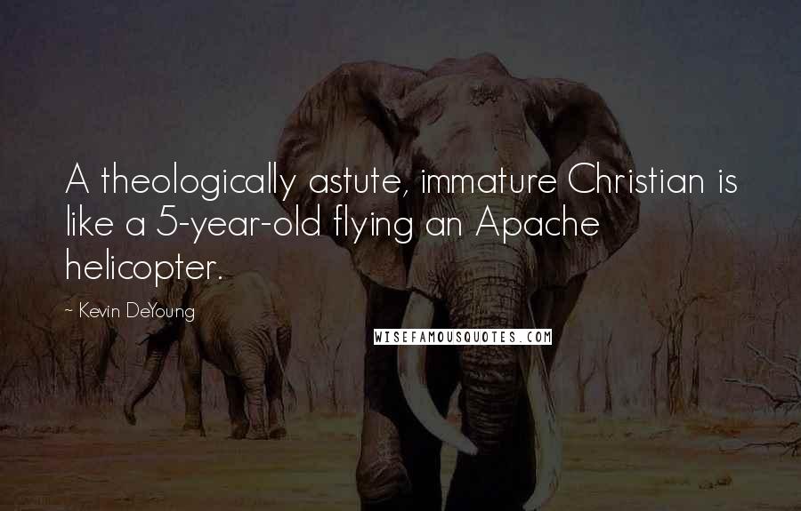 Kevin DeYoung Quotes: A theologically astute, immature Christian is like a 5-year-old flying an Apache helicopter.